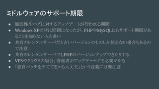 ミドルウェアのサポート期限
● 脆弱性やバグに対するアップデートが行われる期間
● Windows XPの時に問題になったが、PHPやMySQLにもサポート期限があ
ることを知らない人も多い
● 共有のレンタルサーバだと古いバージョンのものしか使えない場合もあるの
で注意
● 共有のレンタルサーバでもPHPのバージョンアップできたりする
● VPSやクラウドの場合、管理者がアップデートする必要がある
● 「独自パッチを当ててるから大丈夫」という言葉には要注意
 
