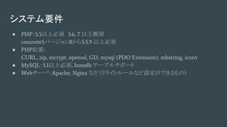 システム要件
● PHP：5.5以上必須　5.6, 7 以上推奨
concrete5バージョン8から5.5.9 以上必須
● PHP拡張：
CURL, zip, mcrypt, openssl, GD, mysql (PDO Extension), mbstring, iconv
● MySQL：5.1以上必須, Innodb テーブルサポート
● Webサーバ：Apache, Nginx など（リライトルールなど設定ができるもの）
 