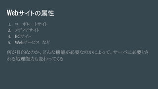 Webサイトの属性
1. コーポレートサイト
2. メディアサイト
3. ECサイト
4. Webサービス　など
何が目的なのか、どんな機能が必要なのかによって、サーバに必要とさ
れる処理能力も変わってくる
 