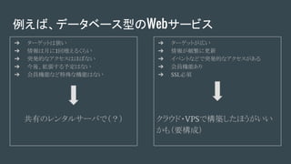 例えば、データベース型のWebサービス
➔ ターゲットは狭い
➔ 情報は月に1回増えるくらい
➔ 突発的なアクセスはほぼない
➔ 今後、拡張する予定はない
➔ 会員機能など特殊な機能はない
共有のレンタルサーバで（？）
➔ ターゲットが広い
➔ 情報が頻繁に更新
➔ イベントなどで突発的なアクセスがある
➔ 会員機能あり
➔ SSL必須
クラウド・VPSで構築したほうがいい
かも（要構成）
 