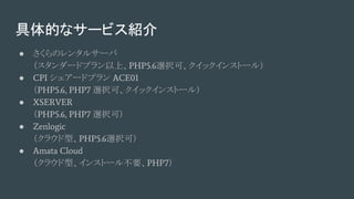 具体的なサービス紹介
● さくらのレンタルサーバ
（スタンダードプラン以上、PHP5.6選択可、クイックインストール）
● CPI シェアードプラン ACE01
（PHP5.6, PHP7 選択可、クイックインストール）
● XSERVER
（PHP5.6, PHP7 選択可）
● Zenlogic
（クラウド型、PHP5.6選択可）
● Amata Cloud
（クラウド型、インストール不要、PHP7）
 