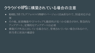 クラウドやVPSに構築されている場合の注意
● RHEL 7系でもデフォルトのPHPのバージョンは5.4系なので、別途対応が必
要
● その他、拡張機能やミドルウェアも脆弱性が見つかる場合があり、緊急的な
アップデート、定期的なアップデートは必須
● 構築だけ外注に出している場合など、管理されていない場合があるので、
担当者に状況の確認を
 