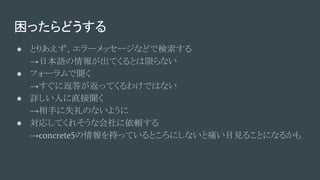 困ったらどうする
● とりあえず、エラーメッセージなどで検索する
→日本語の情報が出てくるとは限らない
● フォーラムで聞く
→すぐに返答が返ってくるわけではない
● 詳しい人に直接聞く
→相手に失礼のないように
● 対応してくれそうな会社に依頼する
→concrete5の情報を持っているところにしないと痛い目見ることになるかも
 