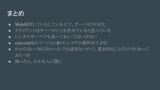 まとめ
● Web制作しているしている上で、サーバは不可欠
● クライアントはサーバのことも任せていると思っている
● レンタルサーバでも放っておいてはいけない
● concrete5はバージョン8からシステム要件が上がる
● わからない・知らなかったでは済まないので、基本的なことだけでも知って
おくべき
● 困ったら、わかる人に聞く
 