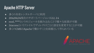 Apache HTTP Server
● 多くの共有レンタルサーバに利用
● 2016/04/24現在のサポートバージョンは2.2, 2.4
● mod_****というモジュールを組み込むことで様々な拡張が可能
● .htaccessというファイルでディレクトリごとに設定を変更することが可能
● 多くのCMSはApacheで動かすことを前提として作られている
 