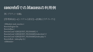 concrete5での.htaccessの利用例
例：プリティーURL
[管理画面]→[システムと設定]→[URLとリダイレクト]
<IfModule mod_rewrite.c>
RewriteEngine On
RewriteBase /
RewriteCond %{REQUEST_FILENAME} !-f
RewriteCond %{REQUEST_FILENAME}/index.html !-f
RewriteCond %{REQUEST_FILENAME}/index.php !-f
RewriteRule . index.php [L]
</IfModule>
 