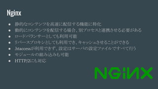 Nginx
● 静的なコンテンツを高速に配信する機能に特化
● 動的にコンテンツを配信する場合、別プロセスと連携させる必要がある
● ロードバランサーとしても利用可能
● リバースプロキシとしても利用でき、キャッシュさせることができる
● .htaccessが利用できず、設定はサーバの設定ファイルですべて行う
● モジュールの組み込みも可能
● HTTP/2にも対応
 