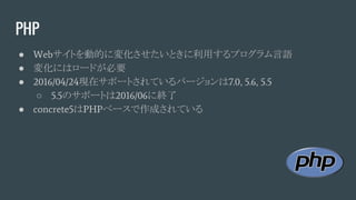 PHP
● Webサイトを動的に変化させたいときに利用するプログラム言語
● 変化にはロードが必要
● 2016/04/24現在サポートされているバージョンは7.0, 5.6, 5.5
○ 5.5のサポートは2016/06に終了
● concrete5はPHPベースで作成されている
 