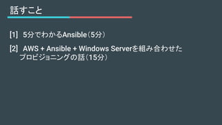 [1]　5分でわかるAnsible（5分）
[2]　AWS + Ansible + Windows Serverを組み合わせた
　　プロビジョニングの話（15分）
話すこと
 