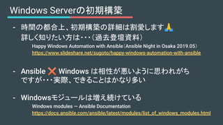 Windows Serverの初期構築
- 時間の都合上、初期構築の詳細は割愛します🙏
詳しく知りたい方は・・・（過去登壇資料）
Happy Windows Automation with Ansible（Ansible Night in Os...