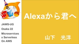 Alexaから君へ
JAWS-UG
Osaka 22
Microservices
x Serverless
On AWS
山下 光洋
 