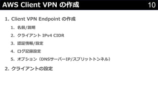 10AWS Client VPN の作成
1. Client VPN Endpoint の作成
1. 名前/説明
2. クライアント IPv4 CIDR
3. 認証情報/設定
4. ログ記録設定
5. オプション（DNSサーバーIP/スプリットトンネル）
2. クライアントの設定
 