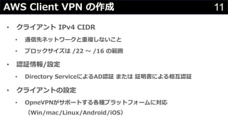 11AWS Client VPN の作成
• クライアント IPv4 CIDR
• 通信先ネットワークと重複しないこと
• ブロックサイズは /22 〜 /16 の範囲
• 認証情報/設定
• Directory ServiceによるAD認証 または 証明書による相互認証
• クライアントの設定
• OpneVPNがサポートする各種プラットフォームに対応
（Win/mac/Linux/Android/iOS）
 