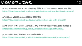 12いろいろやってみた
[AWS] Windows から Active Directory 認証を使って AWS Client VPN に接続する
https://dev.classmethod.jp/cloud/aws/client-vpn-with-active-directory-auth/
AWS Client VPN に Android 端末から接続する
https://dev.classmethod.jp/cloud/aws/aws-client-vpn-with-android/
[AWS Client VPN] Linux（CentOS7）から Active Directory 認証を使って接続する
https://dev.classmethod.jp/cloud/aws/aws-client-vpn-with-linux/
[AWS Client VPN] カスタムDNSサーバを使⽤する
https://dev.classmethod.jp/cloud/aws/aws-client-vpn-with-custom-dns/
 