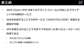 37まとめ
• AWS Client VPN は多くのプラットフォームに対応したクライア
ントVPN接続サービス
• ENIを⽣成することでGWサービス（VGW/PCX/IGW）を超える
通信が可能
• VPCを超えられることで今までできなかった多くのユースケースに
利⽤できる
• VPCをハブにした接続
• オンプレ環境への接続ポイント
 
