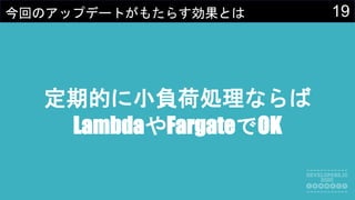 19今回のアップデートがもたらす効果とは
定期的に小負荷処理ならば
LambdaやFargateでOK
 