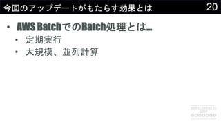 20今回のアップデートがもたらす効果とは
• AWS BatchでのBatch処理とは…
• 定期実行
• 大規模、並列計算
 