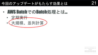21今回のアップデートがもたらす効果とは
• AWS BatchでのBatch処理とは…
• 定期実行
• 大規模、並列計算
 