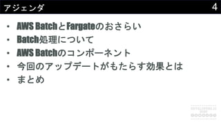 4アジェンダ
• AWS BatchとFargateのおさらい
• Batch処理について
• AWS Batchのコンポーネント
• 今回のアップデートがもたらす効果とは
• まとめ
 