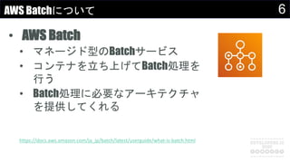 6AWS Batchについて
• AWS Batch
• マネージド型のBatchサービス
• コンテナを立ち上げてBatch処理を
行う
• Batch処理に必要なアーキテクチャ
を提供してくれる
https://docs.aws.amazon.com/ja_jp/batch/latest/userguide/what-is-batch.html
 