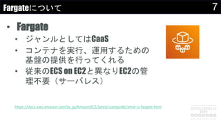 7Fargateについて
• Fargate
• ジャンルとしてはCaaS
• コンテナを実行、運用するための
基盤の提供を行ってくれる
• 従来のECS on EC2と異なりEC2の管
理不要（サーバレス）
https://docs.aws.amazon.com/ja_jp/AmazonECS/latest/userguide/what-is-fargate.html
 