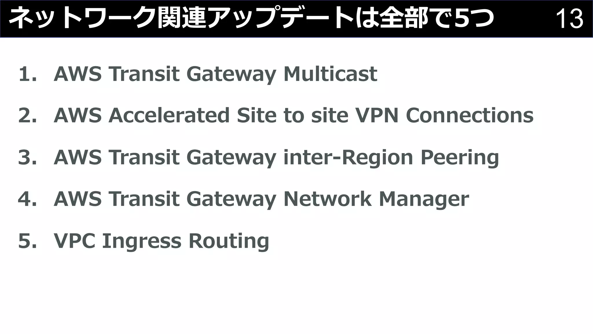 13ネットワーク関連アップデートは全部で5つ
1. AWS Transit Gateway Multicast
2. AWS Accelerated Site to site VPN Connections
3. AWS Transit Gateway inter-Region Peering
4. AWS Transit Gateway Network Manager
5. VPC Ingress Routing
 