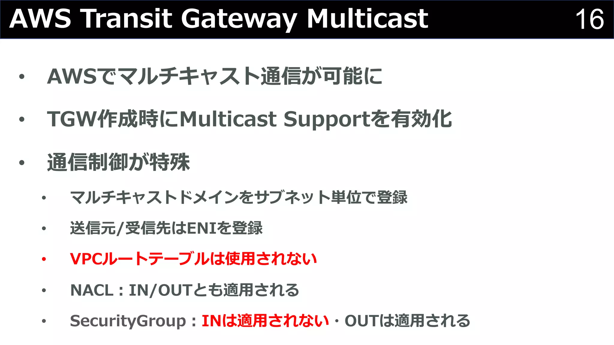 16AWS Transit Gateway Multicast
• AWSでマルチキャスト通信が可能に
• TGW作成時にMulticast Supportを有効化
• 通信制御が特殊
• マルチキャストドメインをサブネット単位で登録
• 送信元/受信先はENIを登録
• VPCルートテーブルは使⽤されない
• NACL︓IN/OUTとも適⽤される
• SecurityGroup︓INは適⽤されない・OUTは適⽤される
 