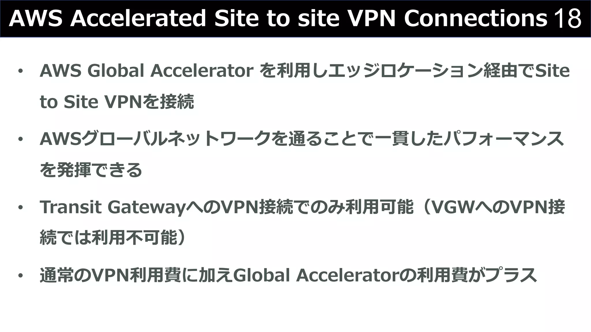 18AWS Accelerated Site to site VPN Connections
• AWS Global Accelerator を利⽤しエッジロケーション経由でSite
to Site VPNを接続
• AWSグローバルネットワークを通ることで⼀貫したパフォーマンス
を発揮できる
• Transit GatewayへのVPN接続でのみ利⽤可能（VGWへのVPN接
続では利⽤不可能）
• 通常のVPN利⽤費に加えGlobal Acceleratorの利⽤費がプラス
 