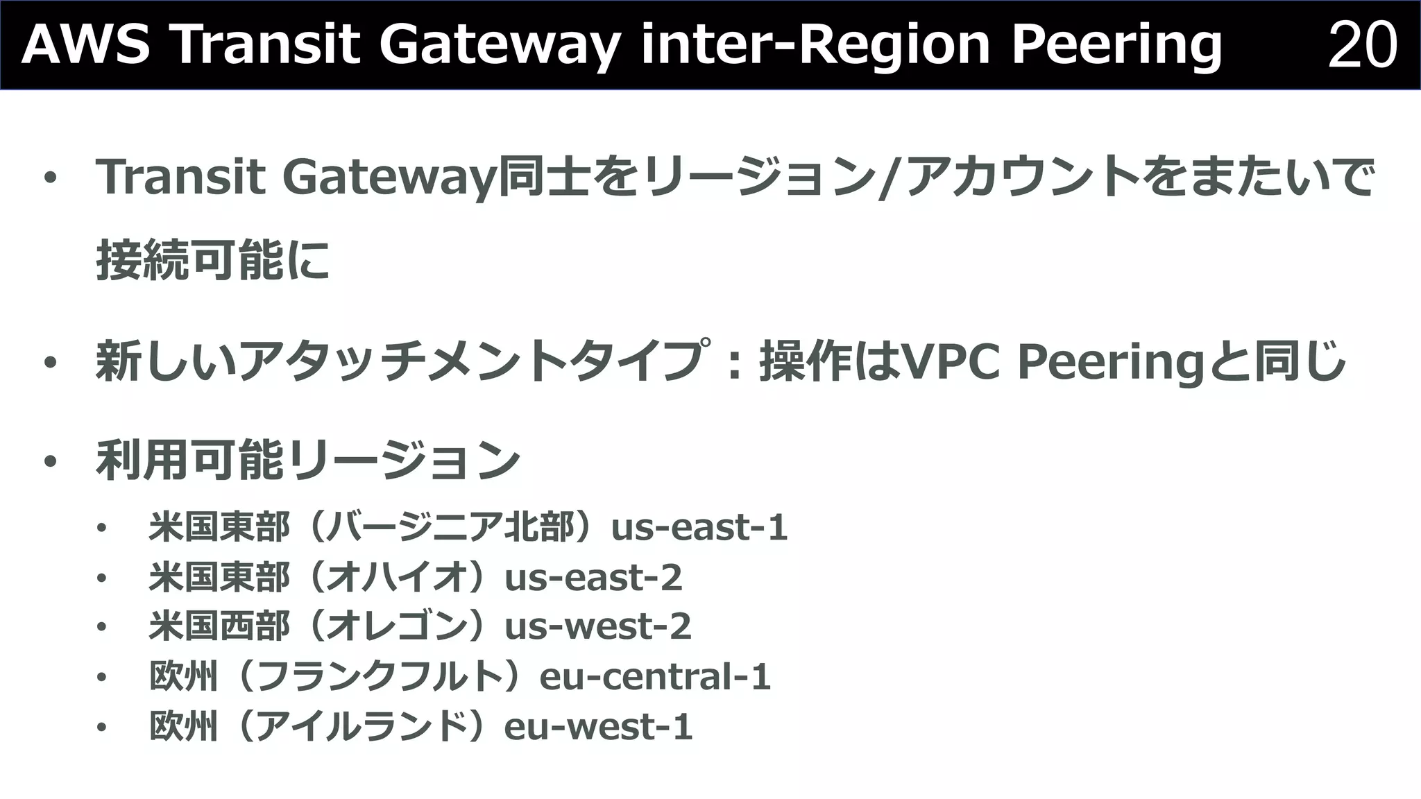 20
• Transit Gateway同⼠をリージョン/アカウントをまたいで
接続可能に
• 新しいアタッチメントタイプ︓操作はVPC Peeringと同じ
• 利⽤可能リージョン
• ⽶国東部（バージニア北部）us-east-1
• ⽶国東部（オハイオ）us-east-2
• ⽶国⻄部（オレゴン）us-west-2
• 欧州（フランクフルト）eu-central-1
• 欧州（アイルランド）eu-west-1
AWS Transit Gateway inter-Region Peering
 