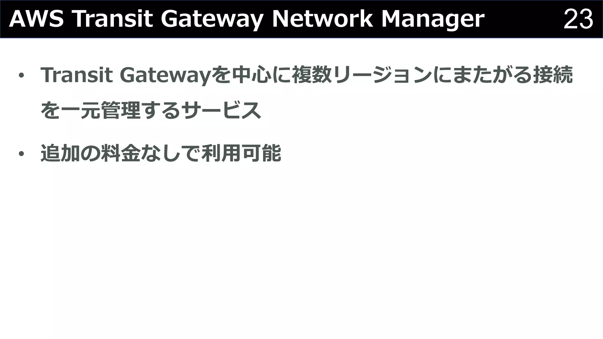 23AWS Transit Gateway Network Manager
• Transit Gatewayを中⼼に複数リージョンにまたがる接続
を⼀元管理するサービス
• 追加の料⾦なしで利⽤可能
 