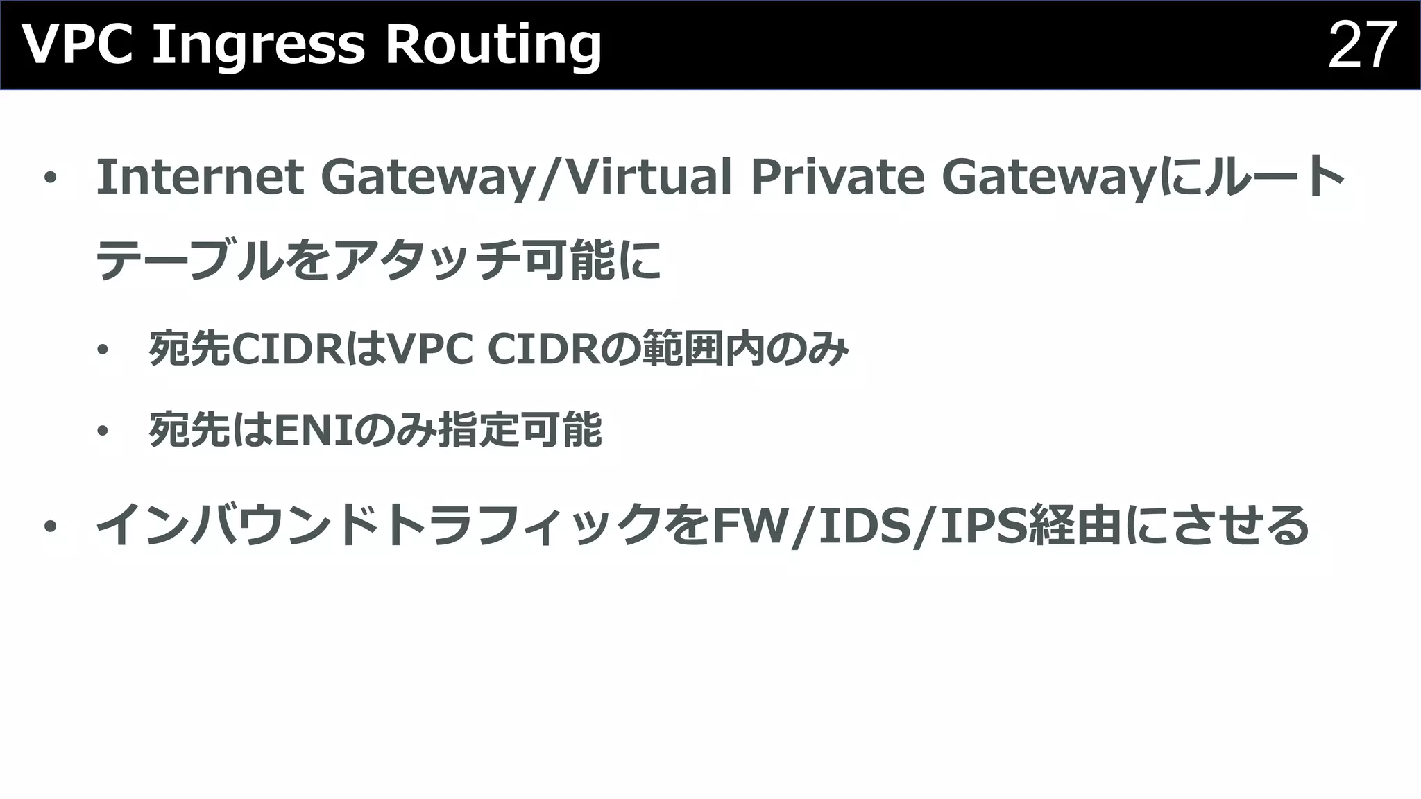 27
• Internet Gateway/Virtual Private Gatewayにルート
テーブルをアタッチ可能に
• 宛先CIDRはVPC CIDRの範囲内のみ
• 宛先はENIのみ指定可能
• インバウンドトラフィックをFW/IDS/IPS経由にさせる
VPC Ingress Routing
 