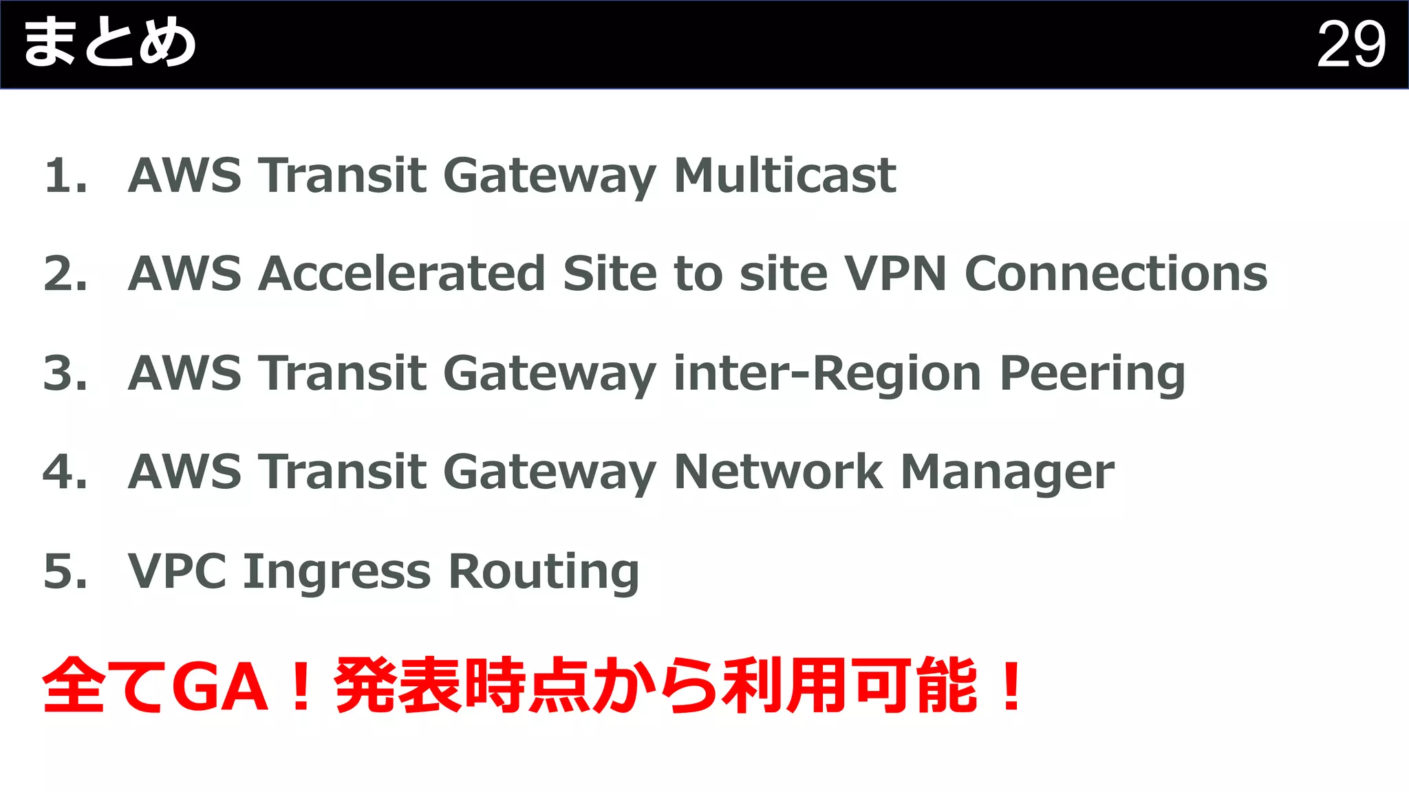 29まとめ
1. AWS Transit Gateway Multicast
2. AWS Accelerated Site to site VPN Connections
3. AWS Transit Gateway inter-Region Peering
4. AWS Transit Gateway Network Manager
5. VPC Ingress Routing
全てGA︕発表時点から利⽤可能︕
 