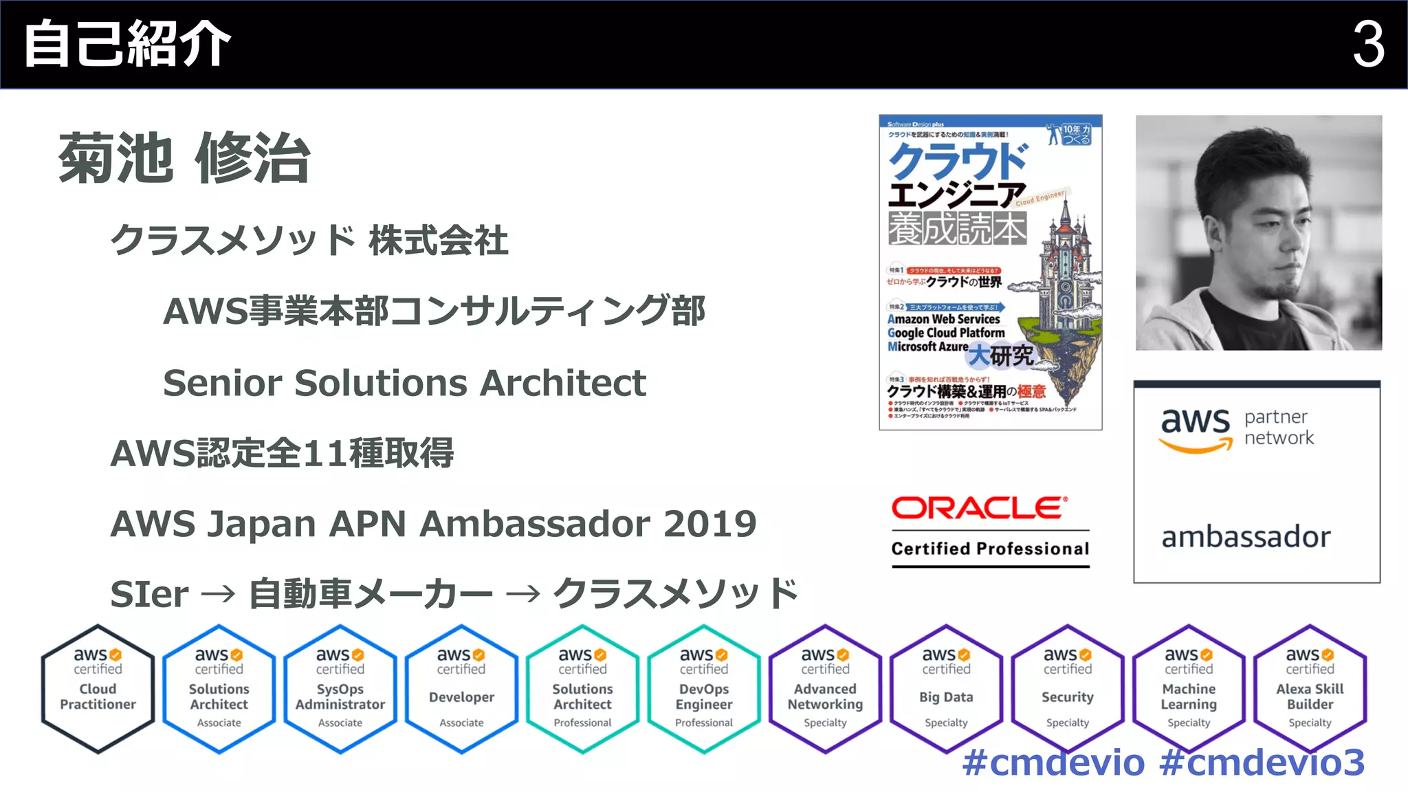 #cmdevio #cmdevio3
3⾃⼰紹介
菊池 修治
クラスメソッド 株式会社
AWS事業本部コンサルティング部
Senior Solutions Architect
AWS認定全11種取得
AWS Japan APN Ambassador 2019
SIer → ⾃動⾞メーカー → クラスメソッド
 