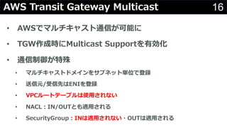 16AWS Transit Gateway Multicast
• AWSでマルチキャスト通信が可能に
• TGW作成時にMulticast Supportを有効化
• 通信制御が特殊
• マルチキャストドメインをサブネット単位で登録
• 送信元/受信先はENIを登録
• VPCルートテーブルは使⽤されない
• NACL︓IN/OUTとも適⽤される
• SecurityGroup︓INは適⽤されない・OUTは適⽤される
 