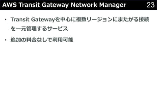 23AWS Transit Gateway Network Manager
• Transit Gatewayを中⼼に複数リージョンにまたがる接続
を⼀元管理するサービス
• 追加の料⾦なしで利⽤可能
 