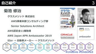 #cmdevio #cmdevio3
3⾃⼰紹介
菊池 修治
クラスメソッド 株式会社
AWS事業本部コンサルティング部
Senior Solutions Architect
AWS認定全11種取得
AWS Japan APN Ambassador 2019
SIer → ⾃動⾞メーカー → クラスメソッド
 