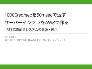 10000req/secを50msecで返す
サーバーインフラをAWSで作る
- RTB広告配信システムの開発・運用 -

2013/3/15
山田 直行 （株式会社AMoAd（サイバーエージェント））
 