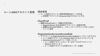 Classified as Confidential by Japan Digital Design, Inc.
24
n
? `AWSȤnIAM`
? IDȤAssume RoleǤ褦ˤ
CloudTrail
? MCloudTrailȤCܤÿܤ
? OrganizationsˤȫAWSȤһO
? MCloudTrailЄƥȤäS3
åȤ˱
OrganizationAccountAccessRole
? ӥȤOrganizationAccountAccessRoleȤ`뤬Ǥ
? `AWSȤAssume RoleǤ褦ˤʤäƤ
? AdministratorAccessݥꥷ`֤äƤ
? `AWSȤΥ``Ϥ٤ƤӥȤ
AdminˤʤƤޤ
? `AWSȤä``޶
`AWSȹ
 