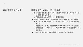 Classified as Confidential by Japan Digital Design, Inc.
25
MʹIAM``
? ˵hƤ``MAWSʹäƤ`
`һ¤뤳Ȥˤʤ
? ˺Ϥ碌ȹS
? `פʹääǤIAM`/AWSȤ
? եߥ`פϡȫAWSȤΥ`
ʹ
? _kߥ`פϡ_khAWSȤΥ`ʹ
? U`פϡ`AWSȤn`
ʹ
? ѥ`ɥꥻåȡMFA˱
IAMJ^
 