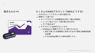 Classified as Confidential by Japan Digital Design, Inc.
35
AWSȤMFAɤ?
? 줾`ȥIDO
? `I?
? `ȥȤMFA (˵Ҋ)
? ȩ`ͤꥫ`ͤ˵Ĥ˺ä
? ƥץNޤ
? ӥȤOTPǤ⤤
? YubiKey}Ȥ˼~Ť
? ʹˤĤ˹ФǤΤǱ (Ĺ
ϱҪ)
? YubiKey줿MFAȫꥹ
jʤ #1
 