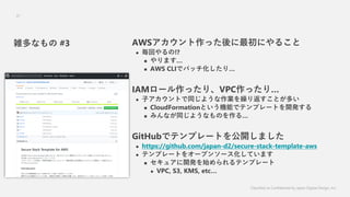 Classified as Confidential by Japan Digital Design, Inc.
37
AWSäˤ뤳
? ؤ!?
? ޤ
? AWS CLIǥХåꡭ
IAM`äꡢVPCäꡭ
? ӥȤͬ褦IR귵Ȥत
? CloudFormationȤCܤǥƥץ`Ȥ_k
? ߤʤͬ褦ʤΤ롭
GitHubǥƥץ`Ȥ_ޤ
? https://github.com/japan-d2/secure-stack-template-aws
? ƥץ`Ȥ򥪩`ץ󥽩`Ƥޤ
? 奢_kʼƥץ`
? VPC, S3, KMS, etc
jʤ #3
 