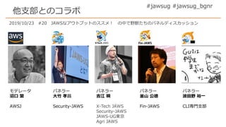 #jawsug #jawsug_bgnr
他支部とのコラボ
モデレータ
沼口 繁
AWSJ
パネラー
大竹 孝昌
Security-JAWS
パネラー
吉江 瞬
X-Tech JAWS
Security-JAWS
JAWS-UG東京
Agri JAWS
パネラー
釜山 公徳
Fin-JAWS
パネラー
波田野 裕一
CLI専門支部
2019/10/23 #20 JAWSなアウトプットのススメ！ の中で野獣たちのパネルディスカッション
 