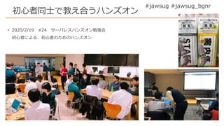 #jawsug #jawsug_bgnr
初心者同士で教え合うハンズオン
• 2020/2/19 #24 サーバレスハンズオン勉強会
初心者による、初心者のためのハンズオン
 