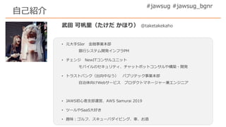 武田 可帆里（たけだ かほり） @taketakekaho
• 元大手SIer 金融事業本部
銀行システム開発インフラPM
• チェンジ NewITコンサルユニット
モバイルのセキュリティ、チャットボットコンサルや構築・開発
• トラストバンク（出向中なう） パブリテック事業本部
自治体向けWebサービス プロダクトマネージャー兼エンジニア
• JAWS初心者支部運営、AWS Samurai 2019
• ツールやSaaS大好き
• 趣味：ゴルフ、スキューバダイビング、車、お酒
#jawsug #jawsug_bgnr
自己紹介
 