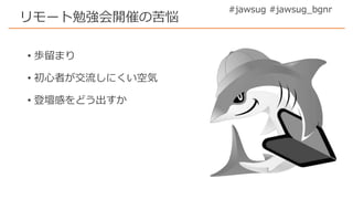 #jawsug #jawsug_bgnr
リモート勉強会開催の苦悩
• 歩留まり
• 初心者が交流しにくい空気
• 登壇感をどう出すか
 