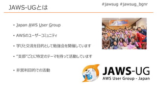 • Japan AWS User Group
• AWSのユーザーコミュニティ
• 学びと交流を目的として勉強会を開催しています
• ”支部”ごとに特定のテーマを持って活動しています
• 非営利目的での活動
#jawsug #jawsug_bgnr
JAWS-UGとは
 