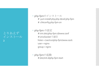  php-fpmのインストール
# yum install php php-devel php-fpm
# chkconfig php-fpm on

とりあえず
インストール
2

 php-fpm の設定
# vim /etc/php-fpm.d/www.conf
# UnixSocketで通信
listen = /var/run/php-fpm/www.sock
user = nginx
group = nginx

 php-fpmの起動
# /etc/init.d/php-fpm start

 