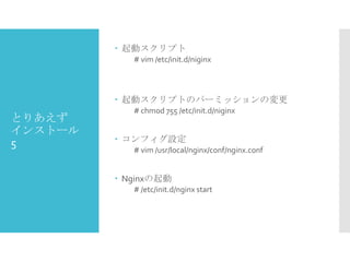  起動スクリプト
# vim /etc/init.d/niginx

 起動スクリプトのパーミッションの変更

とりあえず
インストール
5

# chmod 755 /etc/init.d/niginx

 コンフィグ設定
# vim /usr/local/nginx/conf/nginx.conf

 Nginxの起動
# /etc/init.d/nginx start

 