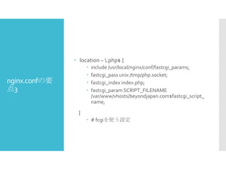  location ~ .php$ {





nginx.confの要
点3

include /usr/local/nginx/conf/fastcgi_params;
fastcgi_pass unix:/tmp/php.socket;
fastcgi_index index.php;
fastcgi_param SCRIPT_FILENAME
/var/www/vhosts/beyondjapan.com$fastcgi_script_
name;

}
 # fcgiを使う設定

 