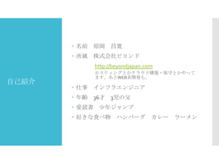  名前

原岡

昌寛

 所属

株式会社ビヨンド
http://beyondjapan.com

自己紹介

ホスティングとかクラウド構築・保守とかやって
ます。あとWEB系開発も。

 仕事

インフラエンジニア

 年齢

36才

 愛読書

3児の父

少年ジャンプ

 好きな食べ物

ハンバーグ

カレー

ラーメン

 